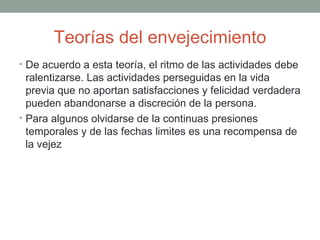 Teorías del envejecimiento
• De acuerdo a esta teoría, el ritmo de las actividades debe
  ralentizarse. Las actividades perseguidas en la vida
  previa que no aportan satisfacciones y felicidad verdadera
  pueden abandonarse a discreción de la persona.
• Para algunos olvidarse de la continuas presiones
  temporales y de las fechas limites es una recompensa de
  la vejez
 