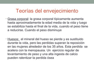 Teorías del envejecimiento
• Grasa corporal: la grasa corporal típicamente aumenta
 hasta aproximadamente la edad media de la vida y luego
 se estabiliza hasta el final de la vida, cuando el peso tiene
 a reducirse. Cuando el peso disminuye

• Huesos: el mineral del hueso se pierde y es sustituido
 durante la vida, pero las perdidas superan la reposición
 en las mujeres alrededor de los 35 años. Esta perdida se
 acelera con la menopausia. Un ejercicio regular de
 levantamiento de peso y una alta ingesta de calcio
 pueden ralentizar la perdida ósea
 