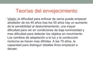 Teorías del envejecimiento
• Visión: la dificultad para enfocar de cerca puede empezar
 alrededor de los 40 años tras los 50 años hay un aumento
 de la sensibilidad al deslumbramiento, una mayor
 dificultad para ver en condiciones de baja luminosidad y
 mas dificultad para detectar los objetos en movimiento.
 Los cambios de adaptación a la luz y la conducción
 nocturna se hacen mas difíciles. A las 70 años, la
 capacidad para distinguir detalles finos empiezan a
 decaer.
 