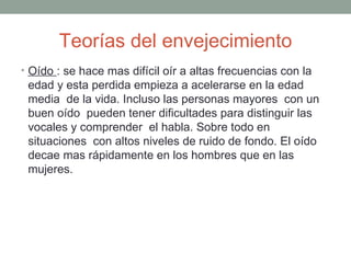 Teorías del envejecimiento
• Oído : se hace mas difícil oír a altas frecuencias con la
 edad y esta perdida empieza a acelerarse en la edad
 media de la vida. Incluso las personas mayores con un
 buen oído pueden tener dificultades para distinguir las
 vocales y comprender el habla. Sobre todo en
 situaciones con altos niveles de ruido de fondo. El oído
 decae mas rápidamente en los hombres que en las
 mujeres.
 