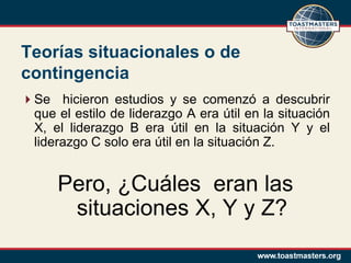 Teorías situacionales o de
contingencia
Se hicieron estudios y se comenzó a descubrir
 que el estilo de liderazgo A era útil en la situación
 X, el liderazgo B era útil en la situación Y y el
 liderazgo C solo era útil en la situación Z.


      Pero, ¿Cuáles eran las
       situaciones X, Y y Z?
 