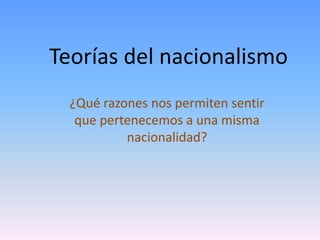 Teorías del nacionalismo
¿Qué razones nos permiten sentir
que pertenecemos a una misma
nacionalidad?
 