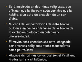 Está inspirada en doctrinas religiosas, que afirman que la tierra y cada ser vivo que la habita, a un acto de creación de un ser divino. Muchos de los partidarios de esta teoría buscan eliminar la enseñanza de la teoría de la evolución biológica en colegios y universidades. El movimiento creacionista esta integrado por diversas religiones tanto monoteístas como politeístas. Algunos de los más conocidos son el Cristiano Protestante y el Islámico. 
