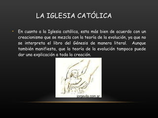 LA IGLESIA CATÓLICA En cuanto a la Iglesia católica, esta más bien de acuerdo con un creacionismo que se mezcla con la teoría de la evolución, ya que no se interpreta el libro del Génesis de manera literal.  Aunque también manifiesta, que la teoría de la evolución tampoco puede dar una explicación a toda la creación. jorgevila.com.ar 