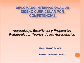DIPLOMADO INTERNACIONAL DE
DISEÑO CURRICULAR POR
COMPETENCIAS

Aprendizaje, Enseñanza y Propuestas
Pedagógicas: Teorías de los Aprendizajes

Mgter. Diana E. Bernal A.
Panamá, Noviembre de 2013.

 