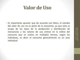 Valor de Uso
• Es importante apuntar que de acuerdo con Marx, el estudio
del valor de uso no es parte de la economía, ya que esta se
ocupa de las leyes de la producción y distribución de
mercancías y los valores de uso entran en la esfera del
consumo que se realiza en múltiples formas, según los
individuos, es decir el consumo generalmente es un acto
individual.
LIMG.CladuiaEstrada
López,EconomiII,UESM
 