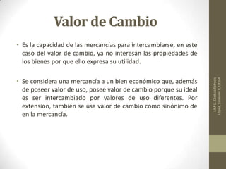 Valor de Cambio
• Es la capacidad de las mercancías para intercambiarse, en este
caso del valor de cambio, ya no interesan las propiedades de
los bienes por que ello expresa su utilidad.
• Se considera una mercancía a un bien económico que, además
de poseer valor de uso, posee valor de cambio porque su ideal
es ser intercambiado por valores de uso diferentes. Por
extensión, también se usa valor de cambio como sinónimo de
en la mercancía.
LIMG.CladuiaEstrada
López,EconomiII,UESM
 
