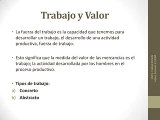 Trabajo y Valor
• La fuerza del trabajo es la capacidad que tenemos para
desarrollar un trabajo, el desarrollo de una actividad
productiva, fuerza de trabajo.
• Esto significa que la medida del valor de las mercancías es el
trabajo; la actividad desarrollada por los hombres en el
proceso productivo.
• Tipos de trabajo:
a) Concreto
b) Abstracto
LIMG.CladuiaEstrada
López,EconomiII,UESM
 