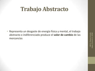 Trabajo Abstracto
• Representa un desgaste de energía física y mental, el trabajo
abstracto o indiferenciado produce el valor de cambio de las
mercancías
LIMG.CladuiaEstrada
López,EconomiII,UESM
 
