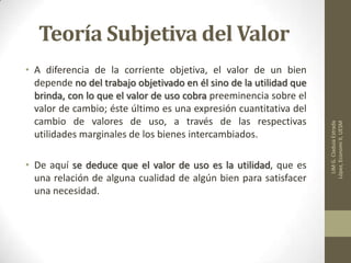 Teoría Subjetiva del Valor
• A diferencia de la corriente objetiva, el valor de un bien
depende no del trabajo objetivado en él sino de la utilidad que
brinda, con lo que el valor de uso cobra preeminencia sobre el
valor de cambio; éste último es una expresión cuantitativa del
cambio de valores de uso, a través de las respectivas
utilidades marginales de los bienes intercambiados.
• De aquí se deduce que el valor de uso es la utilidad, que es
una relación de alguna cualidad de algún bien para satisfacer
una necesidad.
LIMG.CladuiaEstrada
López,EconomiII,UESM
 