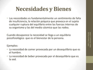 Necesidades y Bienes
• Las necesidades es fundamentalmente un sentimiento de falta
de insuficiencia, la relación psíquica que provoca en el sujeto
cualquier ruptura del equilibrio entre las fuerzas internas de
su organismo y las del medio cósmico que las rodea.
Cuando desaparece la necesidad se llega a un equilibrio
psicofisiológico que es el bienestar de la persona.
Ejemplos:
• La necesidad de comer provocada por un desequilibrio que es
el hambre.
• La necesidad de beber provocada por el desequilibrio que es
la sed.
LIMG.CladuiaEstrada
López,EconomiII,UESM
 