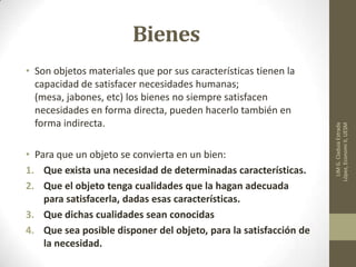 Bienes
• Son objetos materiales que por sus características tienen la
capacidad de satisfacer necesidades humanas;
(mesa, jabones, etc) los bienes no siempre satisfacen
necesidades en forma directa, pueden hacerlo también en
forma indirecta.
• Para que un objeto se convierta en un bien:
1. Que exista una necesidad de determinadas características.
2. Que el objeto tenga cualidades que la hagan adecuada
para satisfacerla, dadas esas características.
3. Que dichas cualidades sean conocidas
4. Que sea posible disponer del objeto, para la satisfacción de
la necesidad.
LIMG.CladuiaEstrada
López,EconomiII,UESM
 