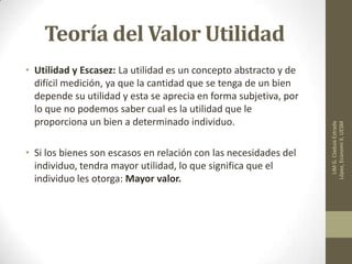 Teoría del Valor Utilidad
• Utilidad y Escasez: La utilidad es un concepto abstracto y de
difícil medición, ya que la cantidad que se tenga de un bien
depende su utilidad y esta se aprecia en forma subjetiva, por
lo que no podemos saber cual es la utilidad que le
proporciona un bien a determinado individuo.
• Si los bienes son escasos en relación con las necesidades del
individuo, tendra mayor utilidad, lo que significa que el
individuo les otorga: Mayor valor.
LIMG.CladuiaEstrada
López,EconomiII,UESM
 
