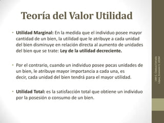 Teoría del Valor Utilidad
• Utilidad Marginal: En la medida que el individuo posee mayor
cantidad de un bien, la utilidad que le atribuye a cada unidad
del bien disminuye en relación directa al aumento de unidades
del bien que se trate: Ley de la utilidad decreciente.
• Por el contrario, cuando un individuo posee pocas unidades de
un bien, le atribuye mayor importancia a cada una, es
decir, cada unidad del bien tendrá para el mayor utilidad.
• Utilidad Total: es la satisfacción total que obtiene un individuo
por la posesión o consumo de un bien.
LIMG.CladuiaEstrada
López,EconomiII,UESM
 