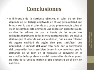 Conclusiones
• A diferencia de la corriente objetiva, el valor de un bien
depende no del trabajo objetivado en él sino de la utilidad que
brinda, con lo que el valor de uso cobra preeminencia sobre el
valor de cambio; éste último es una expresión cuantitativa del
cambio de valores de uso, a través de las respectivas
utilidades marginales de los bienes intercambiados. De aquí se
deduce que el valor de uso es la utilidad, que es una relación
de alguna cualidad de algún bien para satisfacer una
necesidad. La medida del valor está dada por la preferencia
del consumidor hacia ese bien determinado, mientras que la
demanda de un bien en el mercado se convierte en la
concreción de las preferencias del consumidor desde el punto
de vista de la utilidad marginal que encuentra en el bien en
cuestión.
LIMG.CladuiaEstrada
López,EconomiII,UESM
 