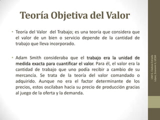 Teoría Objetiva del Valor
• Teoría del Valor del Trabajo; es una teoría que considera que
el valor de un bien o servicio depende de la cantidad de
trabajo que lleva incorporado.
• Adam Smith consideraba que el trabajo era la unidad de
medida exacta para cuantificar el valor. Para él, el valor era la
cantidad de trabajo que uno podía recibir a cambio de su
mercancía. Se trata de la teoría del valor comandado o
adquirido. Aunque no era el factor determinante de los
precios, estos oscilaban hacia su precio de producción gracias
al juego de la oferta y la demanda.
LIMG.CladuiaEstrada
López,EconomiII,UESM
 