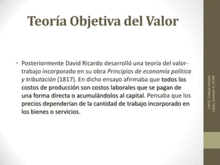 Teoría Objetiva del Valor
• Posteriormente David Ricardo desarrolló una teoría del valor-
trabajo incorporado en su obra Principios de economía política
y tributación (1817). En dicho ensayo afirmaba que todos los
costos de producción son costos laborales que se pagan de
una forma directa o acumulándolos al capital. Pensaba que los
precios dependerían de la cantidad de trabajo incorporado en
los bienes o servicios.
LIMG.CladuiaEstrada
López,EconomiII,UESM
 