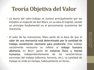 Teoría Objetiva del Valor
• La teoría del valor-trabajo se conoce principalmente por los
estudios al respecto de Karl Marx, en su obra El Capital, siendo
un principio fundamental en el pensamiento económico del
marxismo.
• El valor de las mercancías; Marx parte de la base de que el
valor de una mercancía está determinado por la cantidad de
trabajo socialmente necesario para producirla. Este trabajo
socialmente necesario se refiere al trabajo humano
abstracto, es decir: gasto de esfuerzo físico y mental
humanos, independientemente de las características
concretas del trabajo (alfarería, herrería, etc.). La cantidad de
trabajo se mide en tiempo, habitualmente en horas.
LIMG.CladuiaEstrada
López,EconomiII,UESM
 