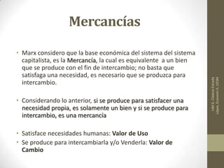 Mercancías
• Marx considero que la base económica del sistema del sistema
capitalista, es la Mercancía, la cual es equivalente a un bien
que se produce con el fin de intercambio; no basta que
satisfaga una necesidad, es necesario que se produzca para
intercambio.
• Considerando lo anterior, si se produce para satisfacer una
necesidad propia, es solamente un bien y si se produce para
intercambio, es una mercancía
• Satisface necesidades humanas: Valor de Uso
• Se produce para intercambiarla y/o Venderla: Valor de
Cambio
LIMG.CladuiaEstrada
López,EconomiII,UESM
 