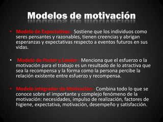 Modelos de motivación
• Modelo de Expectativas - Sostiene que los individuos como
seres pensantes y razonables, tienen creencias y abrigan
esperanzas y expectativas respecto a eventos futuros en sus
vidas.
• Modelo de Porter y Lawler - Menciona que el esfuerzo o la
motivación para el trabajo es un resultado de lo atractiva que
sea la recompensa y la forma como la persona percibe la
relación existente entre esfuerzo y recompensa.
• Modelo integrador de Motivación - Combina todo lo que se
conoce sobre el importante y complejo fenómeno de la
motivación: necesidades, impulso de realización, factores de
higiene, expectativa, motivación, desempeño y satisfacción.
 