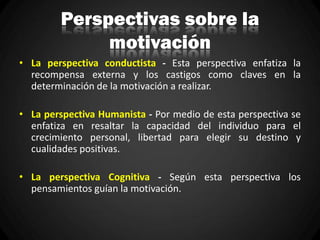 Perspectivas sobre la
motivación
• La perspectiva conductista - Esta perspectiva enfatiza la
recompensa externa y los castigos como claves en la
determinación de la motivación a realizar.
• La perspectiva Humanista - Por medio de esta perspectiva se
enfatiza en resaltar la capacidad del individuo para el
crecimiento personal, libertad para elegir su destino y
cualidades positivas.
• La perspectiva Cognitiva - Según esta perspectiva los
pensamientos guían la motivación.
 