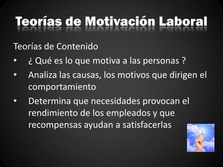 Teorías de Motivación Laboral
Teorías de Contenido
• ¿ Qué es lo que motiva a las personas ?
• Analiza las causas, los motivos que dirigen el
comportamiento
• Determina que necesidades provocan el
rendimiento de los empleados y que
recompensas ayudan a satisfacerlas
 