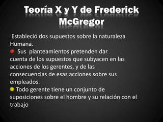 Teoría X y Y de Frederick
McGregor
Estableció dos supuestos sobre la naturaleza
Humana.
Sus planteamientos pretenden dar
cuenta de los supuestos que subyacen en las
acciones de los gerentes, y de las
consecuencias de esas acciones sobre sus
empleados.
Todo gerente tiene un conjunto de
suposiciones sobre el hombre y su relación con el
trabajo
 