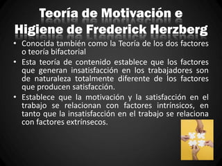 Teoría de Motivación e
Higiene de Frederick Herzberg
• Conocida también como la Teoría de los dos factores
o teoría bifactorial
• Esta teoría de contenido establece que los factores
que generan insatisfacción en los trabajadores son
de naturaleza totalmente diferente de los factores
que producen satisfacción.
• Establece que la motivación y la satisfacción en el
trabajo se relacionan con factores intrínsicos, en
tanto que la insatisfacción en el trabajo se relaciona
con factores extrínsecos.
 
