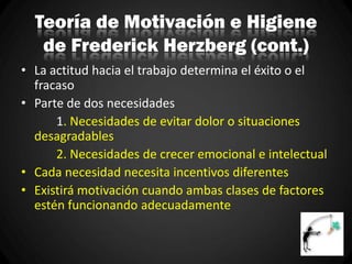 Teoría de Motivación e Higiene
de Frederick Herzberg (cont.)
• La actitud hacia el trabajo determina el éxito o el
fracaso
• Parte de dos necesidades
1. Necesidades de evitar dolor o situaciones
desagradables
2. Necesidades de crecer emocional e intelectual
• Cada necesidad necesita incentivos diferentes
• Existirá motivación cuando ambas clases de factores
estén funcionando adecuadamente
 