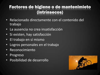 Factores de higiene o de mantenimieto
(intrínsecos)
• Relacionado directamente con el contenido del
trabajo
• La ausencia no crea insatisfacción
• Si existen, hay satisfacción
• El trabajo en sí mismo
• Logros personales en el trabajo
• Reconocimiento
• Progreso
• Posibilidad de desarrollo
 