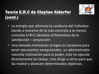 Teoría E.R.C de Clayton Alderfer
(cont.)
• La energía que alimenta la conducta del individuo
tiende a moverse de la más concreta a la menos
concreta E>R>C dándose el fenomeno de la
satisfacción – proyección
• Una elevada motivación al logro es necesaria para
tener ejecutantes excepcionales, un administrador
necesita motivación para el poder, este no ejecuta
directamente las tareas, sino dirige a otros para que
las realice y alcancen determinados objetivos.
 