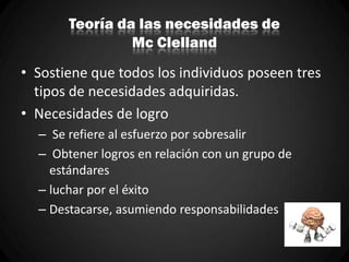 Teoría da las necesidades de
Mc Clelland
• Sostiene que todos los individuos poseen tres
tipos de necesidades adquiridas.
• Necesidades de logro
– Se refiere al esfuerzo por sobresalir
– Obtener logros en relación con un grupo de
estándares
– luchar por el éxito
– Destacarse, asumiendo responsabilidades
 