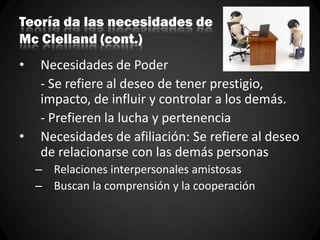 Teoría da las necesidades de
Mc Clelland (cont.)
• Necesidades de Poder
- Se refiere al deseo de tener prestigio,
impacto, de influir y controlar a los demás.
- Prefieren la lucha y pertenencia
• Necesidades de afiliación: Se refiere al deseo
de relacionarse con las demás personas
– Relaciones interpersonales amistosas
– Buscan la comprensión y la cooperación
 