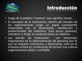 Introducción
• Surge de la palabra “movere” que significa mover.
• El concepto de la motivación, dentro del estudio de
las organizaciones juega un papel sumamente
importante con el desempeño, satisfacción y
productividad del individuo. Esta busca provocar,
mantener y dirigir la conducta hacia un objetivo.
• Las teorías de motivación son elementos
importantes en la administración de personal por lo
que se requiere conocerlas, y dominarlas, sólo así la
empresa estará en condiciones de formar una cultura
organizacional sólida y confiable.
 