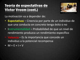 Teoría de expectativas de
Victor Vroom (cont.)
La motivación va a depender de:
• Expectativas – Creencia por parte de un individuo de
que una conducta en concreto tenga éxito o no
• Instrumentalidad – Probabilidad de que un nivel de
rendimiento produzca un rendimiento específico
• Valencia – Es la importancia que concede un
individuo a la potencial recompensa
• M = E + I + V
 