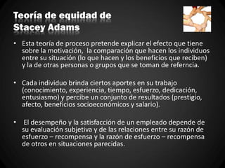 Teoría de equidad de
Stacey Adams
• Esta teoría de proceso pretende explicar el efecto que tiene
sobre la motivación, la comparación que hacen los individuos
entre su situación (lo que hacen y los beneficios que reciben)
y la de otras personas o grupos que se toman de referncia.
• Cada individuo brinda ciertos aportes en su trabajo
(conocimiento, experiencia, tiempo, esfuerzo, dedicación,
entusiasmo) y percibe un conjunto de resultados (prestigio,
afecto, beneficios socioeconómicos y salario).
• El desempeño y la satisfacción de un empleado depende de
su evaluación subjetiva y de las relaciones entre su razón de
esfuerzo – recompensa y la razón de esfuerzo – recompensa
de otros en situaciones parecidas.
 