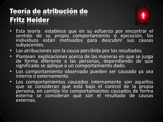 Teoría de atribución de
Fritz Heider
• Esta teoría establece que en su esfuerzo por encontrar el
sentido de su propio comportamiento o ejecución, los
individuos están motivados para descubrir sus causas
subyacentes.
• Las atribuciones son la causa percibida por los resultados.
• Plantean explicaciones acerca de las maneras en que se juzga
de forma diferente a las personas, dependiendo de que
significado se aplique a un comportamiento dado.
• Los comportamiento observado pueden ser causado ya sea
interna o externamente.
• Los comportamientos causados internamente son aquellos
que se consideran que está bajo el control de la propia
persona, en cambio los comportamientos causados de forma
externa se consideran que son el resultado de causas
externas.
 