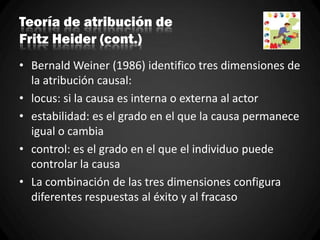 Teoría de atribución de
Fritz Heider (cont.)
• Bernald Weiner (1986) identifico tres dimensiones de
la atribución causal:
• locus: si la causa es interna o externa al actor
• estabilidad: es el grado en el que la causa permanece
igual o cambia
• control: es el grado en el que el individuo puede
controlar la causa
• La combinación de las tres dimensiones configura
diferentes respuestas al éxito y al fracaso
 