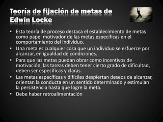 Teoría de fijación de metas de
Edwin Locke
• Esta teoría de proceso destaca el establecimiento de metas
como papel motivador de las metas específicas en el
comportamiento del individuo.
• Una meta es cualquier cosa que un individuo se esfuerce por
alcanzar, en igualdad de condiciones.
• Para que las metas puedan obrar como incentivos de
motivación, las tareas deben tener cierto grado de dificultad,
deben ser específicas y claras.
• Las metas específicas y difíciles despiertan deseos de alcanzar,
orientan la conducta en un sentido determinado y estimulan
la persistencia hasta que logre la meta.
• Debe haber retroalimentación
 