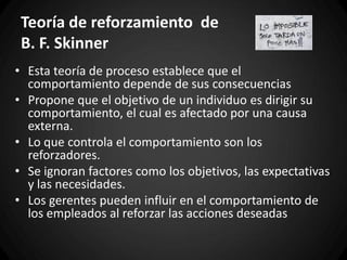 Teoría de reforzamiento de
B. F. Skinner
• Esta teoría de proceso establece que el
comportamiento depende de sus consecuencias
• Propone que el objetivo de un individuo es dirigir su
comportamiento, el cual es afectado por una causa
externa.
• Lo que controla el comportamiento son los
reforzadores.
• Se ignoran factores como los objetivos, las expectativas
y las necesidades.
• Los gerentes pueden influir en el comportamiento de
los empleados al reforzar las acciones deseadas
 