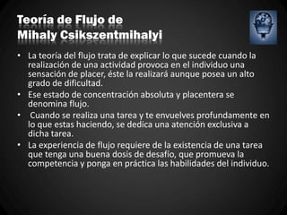 Teoría de Flujo de
Mihaly Csikszentmihalyi
• La teoría del flujo trata de explicar lo que sucede cuando la
realización de una actividad provoca en el individuo una
sensación de placer, éste la realizará aunque posea un alto
grado de dificultad.
• Ese estado de concentración absoluta y placentera se
denomina flujo.
• Cuando se realiza una tarea y te envuelves profundamente en
lo que estas haciendo, se dedica una atención exclusiva a
dicha tarea.
• La experiencia de flujo requiere de la existencia de una tarea
que tenga una buena dosis de desafío, que promueva la
competencia y ponga en práctica las habilidades del individuo.
 
