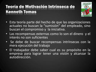 Teoría de Motivación Intrínseca de
Kenneth Tomas
• Esta teoría parte del hecho de que las organizaciones
actuales no buscan la “sumisión” del empleado, sino
buscan el compromiso y la iniciativa.
• Las recompensas externas como lo son el dinero y el
interés no son suficientes
• Se debe de buscar recompensas intrínsecas con la
mera ejecución del trabajo
• El trabajador debe saber cual es su propósito en la
empresa para lograr tener una visión y alcanzar la
autodirección.
 