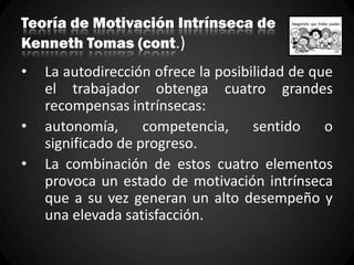 Teoría de Motivación Intrínseca de
Kenneth Tomas (cont.)
• La autodirección ofrece la posibilidad de que
el trabajador obtenga cuatro grandes
recompensas intrínsecas:
• autonomía, competencia, sentido o
significado de progreso.
• La combinación de estos cuatro elementos
provoca un estado de motivación intrínseca
que a su vez generan un alto desempeño y
una elevada satisfacción.
 