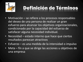 Definición de Términos
• Motivación – se refiere a los procesos responsables
del deseo de una persona de realizar un gran
esfuerzo para alcanzar los objetivos organizacionales,
condicionado por la capacidad del esfuerzo de
satisfacer alguna necesidad individual.
• Necesidad – estado interno que hace que ciertos
resultados parezcan atractivos
• Esfuerzo – es una medida de la intensidad o impulso
• Meta – fín a que se dirige las acciones u objetivos de
una empresa
 