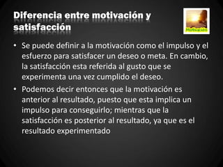 Diferencia entre motivación y
satisfacción
• Se puede definir a la motivación como el impulso y el
esfuerzo para satisfacer un deseo o meta. En cambio,
la satisfacción esta referida al gusto que se
experimenta una vez cumplido el deseo.
• Podemos decir entonces que la motivación es
anterior al resultado, puesto que esta implica un
impulso para conseguirlo; mientras que la
satisfacción es posterior al resultado, ya que es el
resultado experimentado
 