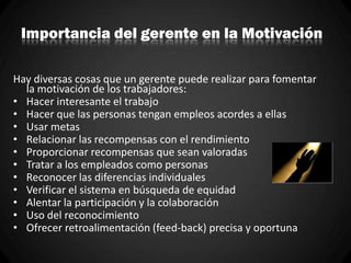 Importancia del gerente en la Motivación
Hay diversas cosas que un gerente puede realizar para fomentar
la motivación de los trabajadores:
• Hacer interesante el trabajo
• Hacer que las personas tengan empleos acordes a ellas
• Usar metas
• Relacionar las recompensas con el rendimiento
• Proporcionar recompensas que sean valoradas
• Tratar a los empleados como personas
• Reconocer las diferencias individuales
• Verificar el sistema en búsqueda de equidad
• Alentar la participación y la colaboración
• Uso del reconocimiento
• Ofrecer retroalimentación (feed-back) precisa y oportuna
 