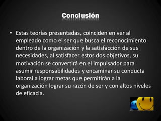 Conclusión
• Estas teorías presentadas, coinciden en ver al
empleado como el ser que busca el reconocimiento
dentro de la organización y la satisfacción de sus
necesidades, al satisfacer estos dos objetivos, su
motivación se convertirá en el impulsador para
asumir responsabilidades y encaminar su conducta
laboral a lograr metas que permitirán a la
organización lograr su razón de ser y con altos niveles
de eficacia.
 