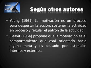 Según otros autores
• Young (1961) La motivación es un proceso
para despertar la acción, sostener la actividad
en proceso y regular el patrón de la actividad.
• Leavit (1964) propone que la motivación es el
comportamiento que está orientado hacia
alguna meta y es causado por estímulos
internos y externos.
 