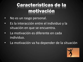 Características de la
motivación
• No es un rasgo personal.
• Es la interacción entre el individuo y la
situación en que se encuentra.
• La motivación es diferente en cada
individuo.
• La motivación va ha depender de la situación
 