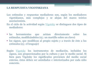 LA RESPUESTA VIGOTSKIANA

Los estímulos y respuestas mediadoras son, según los mediadores
  vigotskianos, más complejos y se alejan del marco teórico
  asociacionista.
En el ciclo de la actividad según Vigotsky se distinguen dos tipos de
  mediadores:

 las herramientas que actúan directamente sobre los
  estímulos, modificándolos (ej.: un martillo sobre un clavo)
 los signos, que modifican al propio sujeto y a través de éste a los
  estímulos (ej.: el lenguaje)

Según Vigotsky los instrumentos de mediación, incluidos los
  signos, son proporcionados por la cultura y por le medio social. Si
  bien para Vigotsky los significados provienen del medio social
  externo, éstos deben ser asimilados e interiorizados por cada niño
  concreto.
 